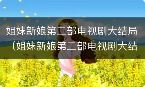姐妹新娘第二部电视剧大结局（姐妹新娘第二部电视剧大结局是什么）