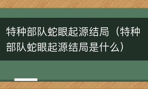 特种部队蛇眼起源结局（特种部队蛇眼起源结局是什么）
