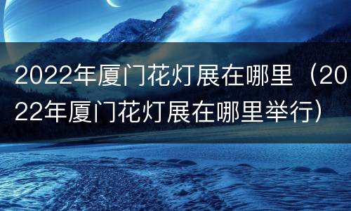2022年厦门花灯展在哪里（2022年厦门花灯展在哪里举行）