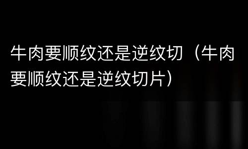 牛肉要顺纹还是逆纹切（牛肉要顺纹还是逆纹切片）