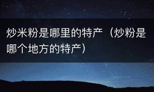 炒米粉是哪里的特产（炒粉是哪个地方的特产）