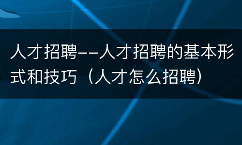 人才招聘--人才招聘的基本形式和技巧（人才怎么招聘）