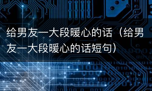 给男友一大段暖心的话（给男友一大段暖心的话短句）