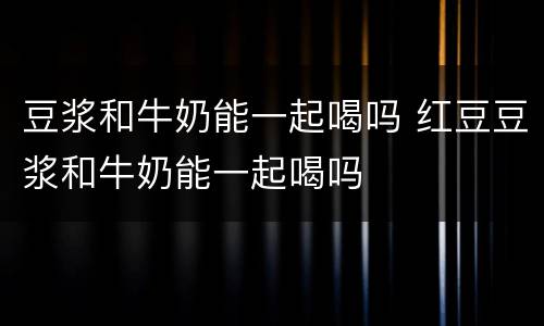 豆浆和牛奶能一起喝吗 红豆豆浆和牛奶能一起喝吗