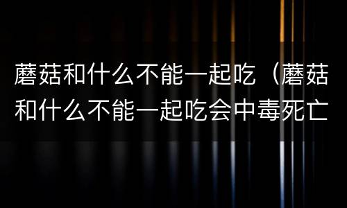 蘑菇和什么不能一起吃（蘑菇和什么不能一起吃会中毒死亡）