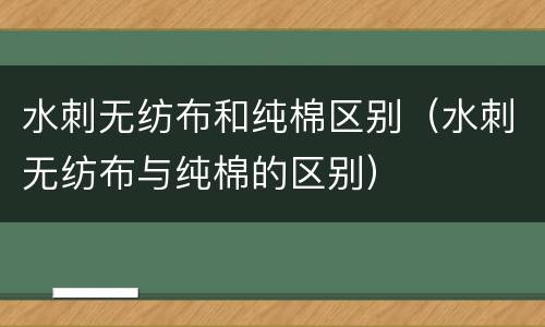 水刺无纺布和纯棉区别（水刺无纺布与纯棉的区别）