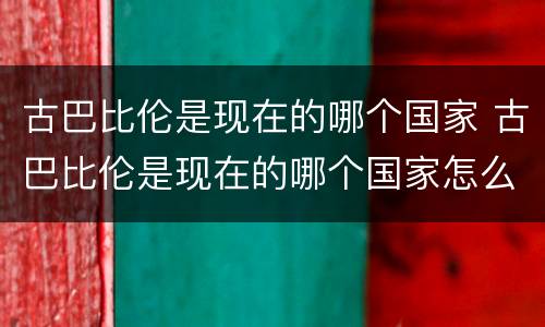 古巴比伦是现在的哪个国家 古巴比伦是现在的哪个国家怎么没的