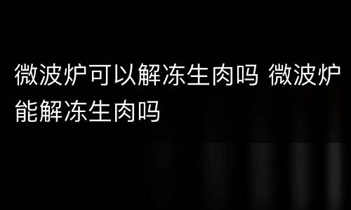 微波炉可以解冻生肉吗 微波炉能解冻生肉吗