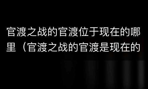 官渡之战的官渡位于现在的哪里（官渡之战的官渡是现在的什么地方）