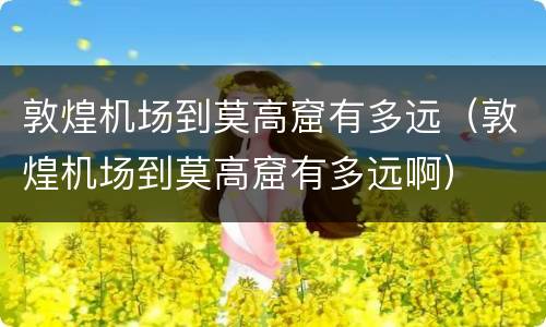 敦煌机场到莫高窟有多远（敦煌机场到莫高窟有多远啊）