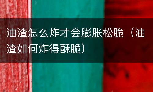 油渣怎么炸才会膨胀松脆（油渣如何炸得酥脆）
