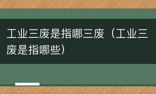 工业三废是指哪三废（工业三废是指哪些）