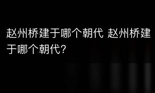 赵州桥建于哪个朝代 赵州桥建于哪个朝代?