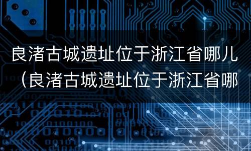 良渚古城遗址位于浙江省哪儿（良渚古城遗址位于浙江省哪儿地处中国东南沿海长江流）