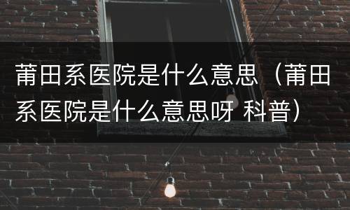 莆田系医院是什么意思（莆田系医院是什么意思呀 科普）