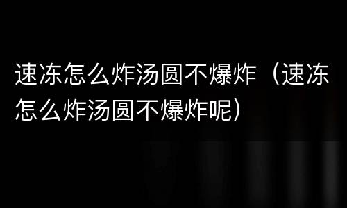 速冻怎么炸汤圆不爆炸（速冻怎么炸汤圆不爆炸呢）