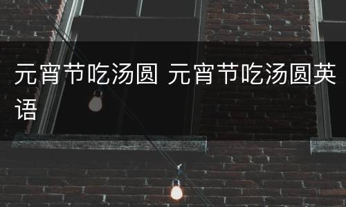 元宵节吃汤圆 元宵节吃汤圆英语 元宵节吃汤圆 元宵节吃汤圆英语