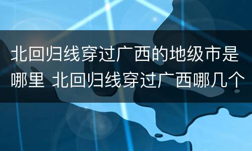 北回归线穿过广西的地级市是哪里 北回归线穿过广西哪几个县市区