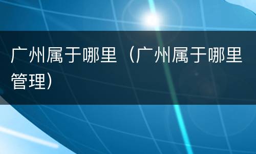 广州属于哪里（广州属于哪里管理）