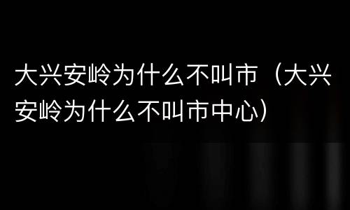 大兴安岭为什么不叫市（大兴安岭为什么不叫市中心）