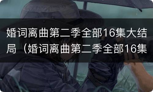 婚词离曲第二季全部16集大结局（婚词离曲第二季全部16集大结局是什么）