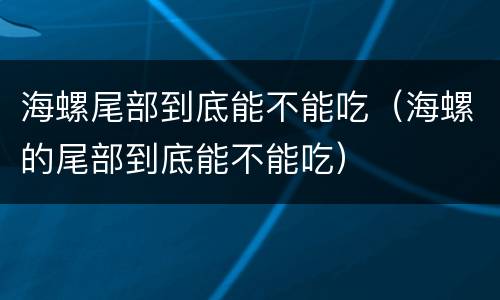 海螺尾部到底能不能吃（海螺的尾部到底能不能吃）