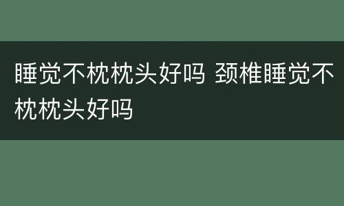 睡觉不枕枕头好吗 颈椎睡觉不枕枕头好吗