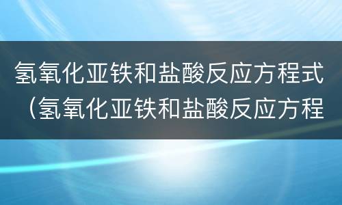 氢氧化亚铁和盐酸反应方程式（氢氧化亚铁和盐酸反应方程式离子）