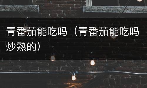 青番茄能吃吗（青番茄能吃吗炒熟的）