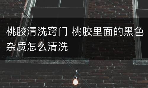 桃胶清洗窍门 桃胶里面的黑色杂质怎么清洗
