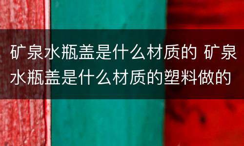 矿泉水瓶盖是什么材质的 矿泉水瓶盖是什么材质的塑料做的