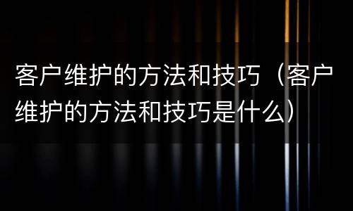 客户维护的方法和技巧（客户维护的方法和技巧是什么）