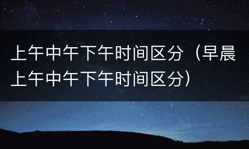 上午中午下午时间区分（早晨上午中午下午时间区分）