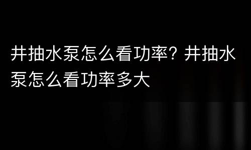 井抽水泵怎么看功率? 井抽水泵怎么看功率多大