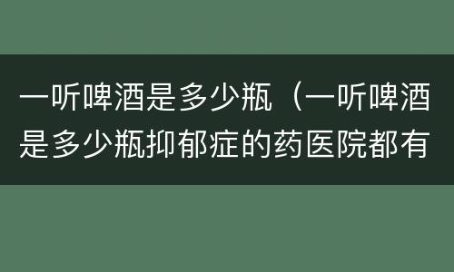 一听啤酒是多少瓶（一听啤酒是多少瓶抑郁症的药医院都有?）