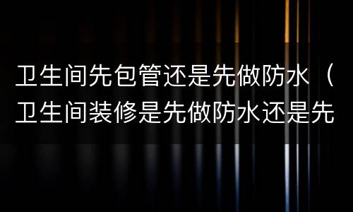 卫生间先包管还是先做防水（卫生间装修是先做防水还是先包下水管）