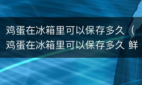 鸡蛋在冰箱里可以保存多久（鸡蛋在冰箱里可以保存多久 鲜蛋 熟蛋）