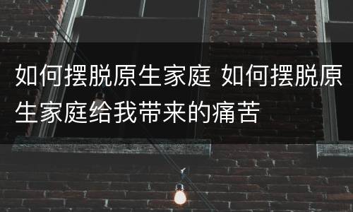 如何摆脱原生家庭 如何摆脱原生家庭给我带来的痛苦