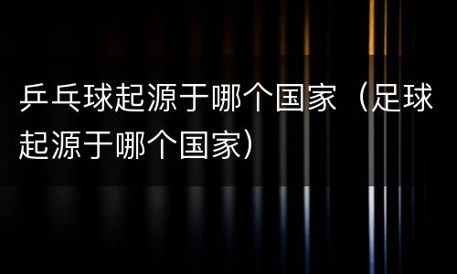 乒乓球起源于哪个国家（足球起源于哪个国家）