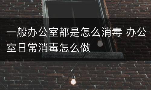 一般办公室都是怎么消毒 办公室日常消毒怎么做