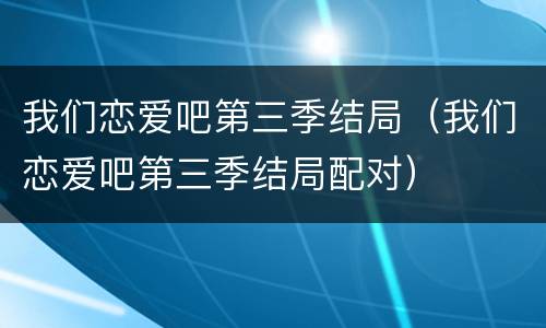 我们恋爱吧第三季结局（我们恋爱吧第三季结局配对）