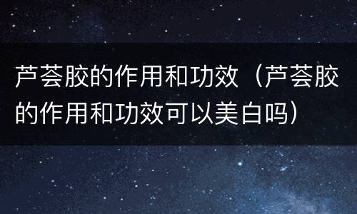 芦荟胶的作用和功效（芦荟胶的作用和功效可以美白吗）