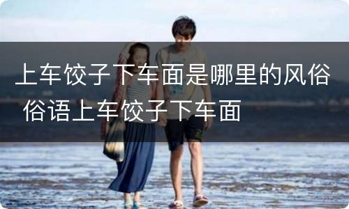 上车饺子下车面是哪里的风俗 俗语上车饺子下车面