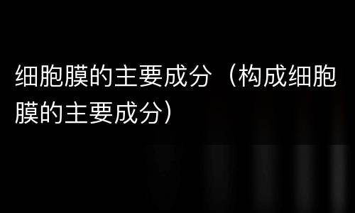细胞膜的主要成分（构成细胞膜的主要成分）