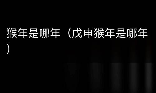 猴年是哪年（戊申猴年是哪年）