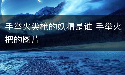 手举火尖枪的妖精是谁 手举火把的图片