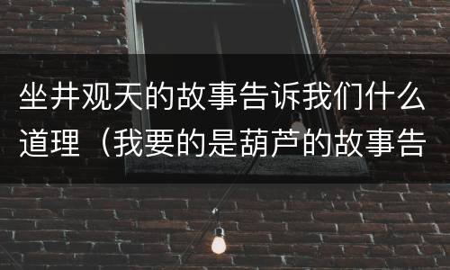 坐井观天的故事告诉我们什么道理（我要的是葫芦的故事告诉我们什么道理）