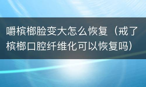嚼槟榔脸变大怎么恢复（戒了槟榔口腔纤维化可以恢复吗）