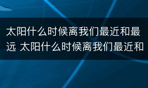 太阳什么时候离我们最近和最远 太阳什么时候离我们最近和最远为什么