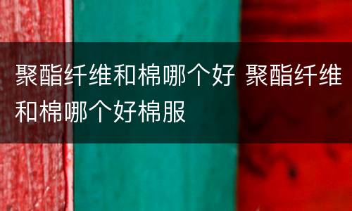聚酯纤维和棉哪个好 聚酯纤维和棉哪个好棉服